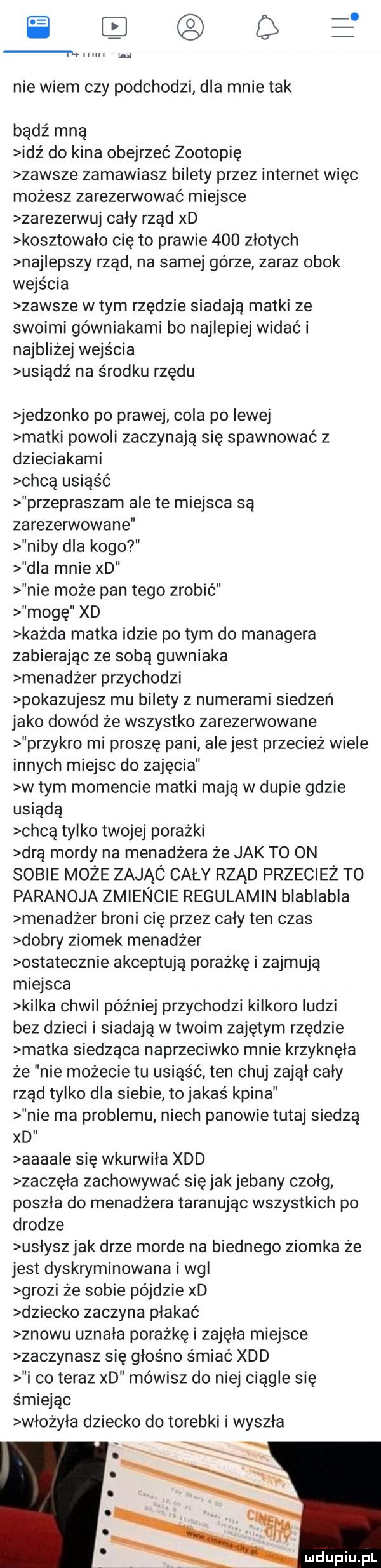 q mi. w nie wiem czy podchodzi dla mnie tak bądź mną idź do kina obejrzeć zootomię zawsze zamawiasz bilety przez internet więc możesz zarezerwować miejsce zarezerwuj cały rząd xd kosztowało cię to prawie     złotych naj epszy rząd na samej górze zaraz obok wejścia zawsze wtem rzędzie siadają matki ze swoimi górniakami bo najlepiej widać i najbliżej wejścia usiądź na środku rzędu jedzonko po prawej cola po lewej matki powoli zaczynają się spawnować z dzieciakami chcą usiąść przepraszam ale te miejsca są zarezennowane niby dla kogo dba mnie xd nie może pan tego zrobić mogę xd każda matka idzie po tym do managera zabierając ze sobą guwniaka menadżer przychodzi pokazujesz mu bilety z numerami siedzeń jako dowód że wszystko zarezerwowane przykro mi proszę pani alejest przecież wiele innych miejsc do zajęcia w tym momencie matki mają w dupie gdzie usiądą chcą tylko twojej porażki drą mordy na menadżera że jak to on sobie może zając cały rząd przecież to paranoja zmiencie regulamin blablabla menadżer broni cię przez cały ten czas dobry ziomek menadżer ostatecznie akceptują porażkę i zajmują miejsca ki ka chwil później przychodzi kilkoro ludzi bez dzieci i siadają w twoim zajętym rzędzie matka siedząca naprzeciwko mnie krzyknęła że nie możecie tu usiąść ten chuj zajął cały rząd tylko dla siebie to jakaś kpina nie ma problemu niech panowie tutaj siedzą xd aaaale się wkurwiła xdd zaczęła zachowywać sięjakjebany czołg poszła do menadżera taranując wszystkich po drodze usłyszjak drze morde na biednego ziomka że jest dyskwminowana i ng grozi że sobie pójdzie xd dziecko zaczyna płakać znowu uznała porażkę i zajęła miejsce zaczynasz się głośno śmiać xdd i co teraz xd mówisz do niej ciągle się śmiejąc włożyła dziecko do torebki i wyszła