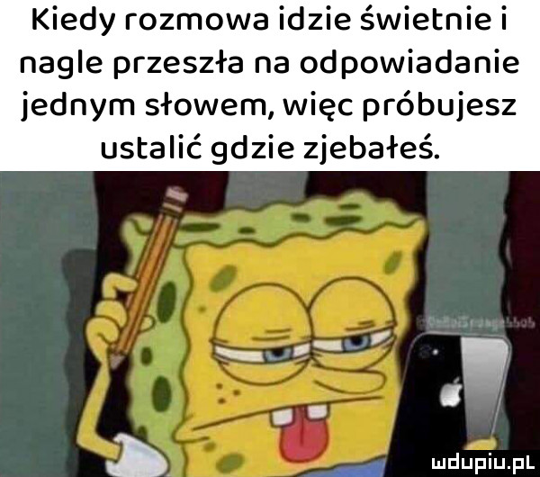 kiedy rozmowa idzie świetnie i nagle przeszla na odpowiadanie jednym słowem więc próbujesz ustalić gdzie zjebałeś. man a i