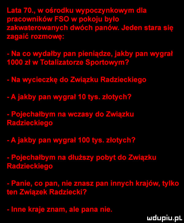 lata    w ośrodku wypoczynkowym dla pracowników fso w pokoju bylo zakwaterowanych dwóch panów. jeden stara się zagaić rozmowę na co wydałby pan pieniądze jakby pan wygrał      zl w totalizatora sportowym na wycieczkę do związku radzieckiego a jakby pan wygrał    tys. złotych pojechałbym na wczasy do związku radzieckiego a jakby pan wygrai     tys. złotych fojechaibym na dłuższy pobyt do związku radzieckiego panie co pan nie znasz pan innych krajów tylko ten związek radziecki inne kraje znam ale pana nie