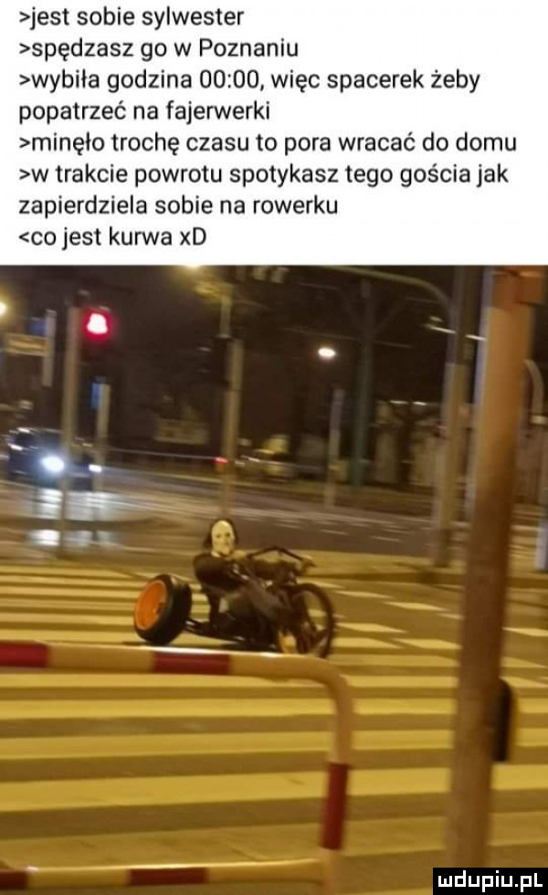 jest sobie sylwester spędzasz go w poznaniu wybiła godzina       więc spacerek żeby popatrzeć na fajerwerki minęło trochę czasu to pora wracać do domu w trakcie powrotu spotykasz tego gościa jak zapierdziela sobie na rowerku co jest kurwa xd