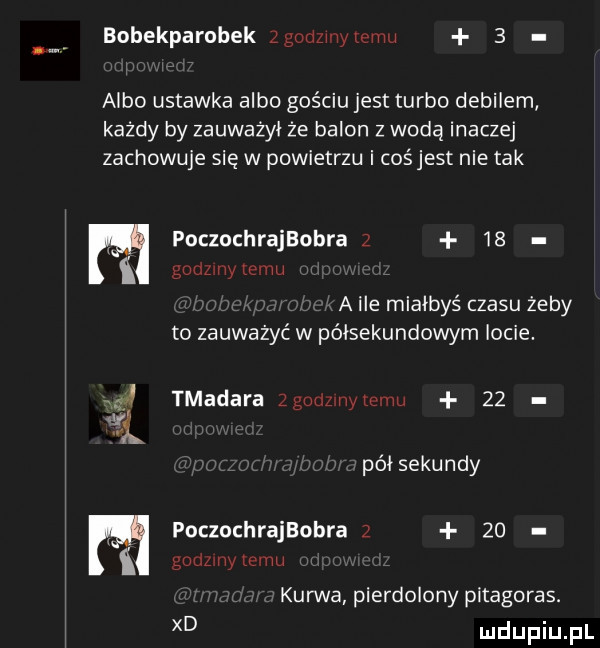 bobekparobek  gonzwzemu   albo ustawka albo gościu jest turbo debilem każdy by zauważył że balon z wodą inaczej zachowuje się w powietrzu i cośjest nie tak poczochrajaobra      gammy law a ile miałbyś czasu żeby to zauważyć w półsekundowym locie. tmadara zgolimivylc nu    pól sekundy poczochrajaobra z    gammy temu kurwa pierdolony pitagoras. xd
