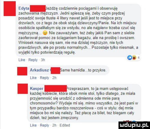 edyta ezdźę ddziennie pacia agi i obserwuję zacha a męzl zyzn jedni spiesz zeby i zbm prędzej posad swoje tluste a i nery nawet jus eduo miejsce oazy drzwiacn co z lego że obok stoją dziewczyny panie na ich miejscu osobiście spalllaoym się ze wstydu no ale najpierw nieba rzuć się mężczyzną. nie zauwazylam ilz zecy jakiś pan sam z siebie zaoferowal pomoc ze sciaganiem bagazu ale na praśhę i owszem wniosek nasuwa się sam nie ma dzisiaj mężczyzn nie chh pvawdz lwycłl ale po piesiu normalnych pozoslaie tylko niesmak a wyjątki tylka potwierdzają regułę like repry an. ańadinsz lame hamidla io paykre like repry zn. kasper newsami    ja mam ustępować kazdej ka leks ora obok mnie słoi. iylko dlatego. że miala przyjemnosc sie urodzisz odmienna ode mnie parą chromosomów wydaje mi się mimo wazysiko ze jest pani w ym przypadku bardzo roszczeniowe cbś w stylu dej mnie miejsce bo mi się nalezy tez place za biiel lez biegam caly dzien też jesieni zmęczony like repry zn edlled ulduplu ll