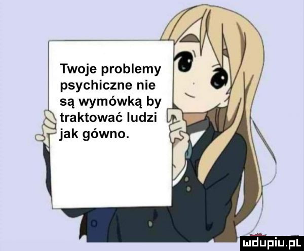 twoje problemy psychiczne nie są wymówką by traktować ludzi jak gówno