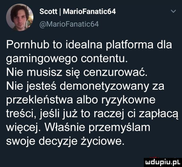 mariofanatic     scott mariafanatic   v pornhub to idealna platforma dla gamingowego contentu. nie musisz się cenzurować. nie jesteś demonetyzowany za przekleństwa albo ryzykowne treści jeśli już to raczej ci zapłacą więcej. właśnie przemyślem swoje decyzje życiowe