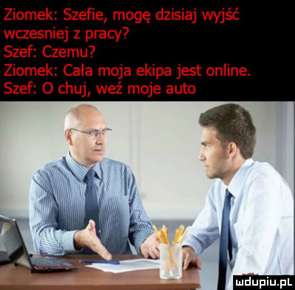 ziomek szeﬁe mogę dzisiaj wyjąć wczesniej z pracy szef czemu ziomek cała moja ekipa jest online. szef   chuj waż moje auto