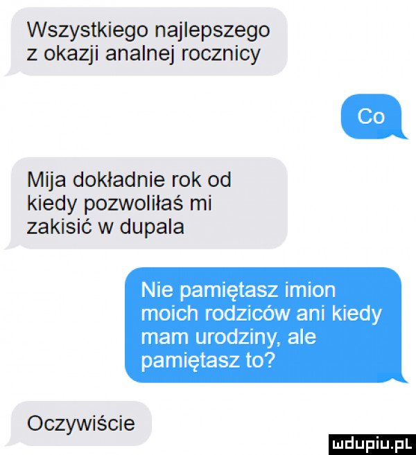 wszystkiego najlepszego z okazji analnej rocznicy mija dokladnie rok od kiedy pozwoliłaś mi zakisić w dopala nie pamiętasz imion moich rodziców ani kiedy mam urodziny ale pamiętasz to oczywiście ludu iu. l