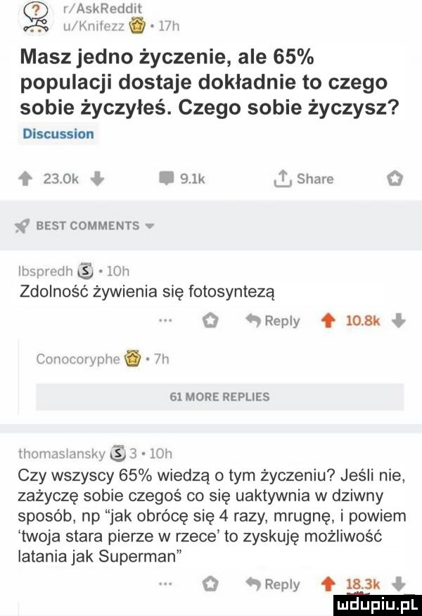 askreddit wkurw w masz jedno życzenie ale    populacji dostaje dokładnie to czego sobie życzyłeś. czego sobie życzysz discussion    ok i   k lg stare q     best comments mwmw.   h zdolność żywienia się fotosyntezą   repry   mru mw mm. abakankami m    more replies honmnhuwlw    m czy wszyscy    wiedzą obym życzeniu jesli nie zażyczę sobie czegoś co się uaktywnia w dziwny sposób np jak obrócę się   razy mrugnę i powiem twoja stara pierze w rzece to zyskuje możliwość latania jak superman o wreply q     k