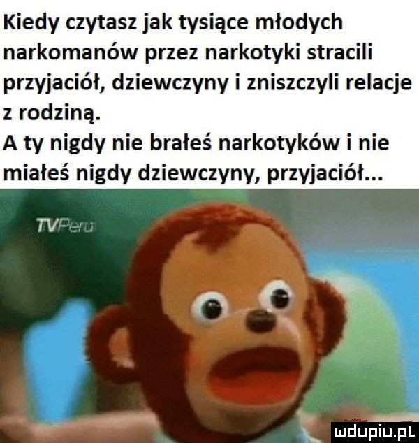 kiedy czytasz jak tysiące młodych narkomanów przez narkotyki stracili przyjaciół dziewczyny i zniszczyli relacje z rodziną. a ty nigdy nie brałeś narkotyków i nie miałeś nigdy dziewczyny przyjaciół. a. w