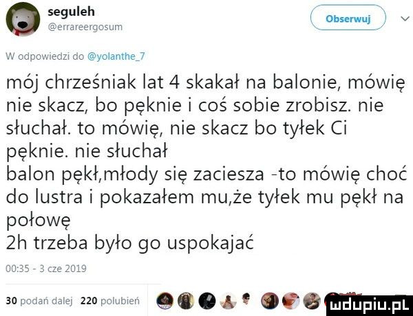 gseguleh dh ni a v eigzsum yołamhej mo chrześniak lat   skakał na balonie mówię nie skacz bo pęknie i coś sobie zrobisz. nie słuchał. to mówię nie skacz bo tyłek ci pęknie. nie słuchał balon pękłmłody się zaciesza eto mówię choć do lustra i pokazałem mu że tyłek mu pękł na połowę  h trzeba było go uspokajać ws uda   zio powen qq. q