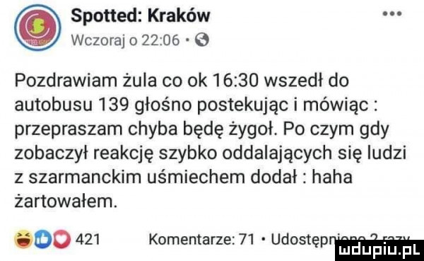 spotted kraków wczoraj o       pozdrawiam żula co ok       wszedł do autobusu     głośno postękując i mówiąc przepraszam chyba będę żygoł. po czym gdy zobaczył reakcję szybko oddalających się ludzi z szarmanckim uśmiechem dodał haba żartowałem. oo     komentarzez   udostę mduplu pl