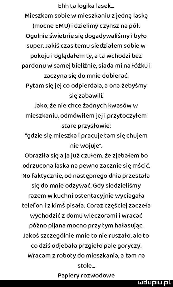 ech ta logika lasek. mieszkam sobie w mieszkaniu z jedną laską mocne      i dzielimy czynsz na pół. ogolnie świetnie się dogadywaliśmy i było super. jakiś czas temu siedzialem sobie w pokoju i oglądałem tv a ta wchodzi bez pardonu w samej bieliźnie siada mi na łóżku i zaczyna się do mnie dobierać. pytam się jej co odpierdala a ona żebyśmy się zabawili. jako że nie chce żadnych kwasów w mieszkaniu odmówiłem jej i przytoczylem stare przyslowie gdzie się mieszka i pracuje tam się chujem nie wojuje. obrazika się a ja już czulem że zjebalem bo odrzucona laska na pewno zacznie się mścić. no faktycznie od następnego dnia przestała się do mnie odzywać. gdy siedzieliśmy razem w kuchni ostentacyjnie wyciągała telefon i z kimś pisala. coraz częściej zaczęła wychodzić z domu wieczorami i wracać późno pijana mocno przy tym hałasując. jakoś szczególnie mnie to nie ruszało ale to co dziś odjebala przgieło pale goryczy. wracam z roboty do mieszkania a tam na stole. papiery rozwodowe