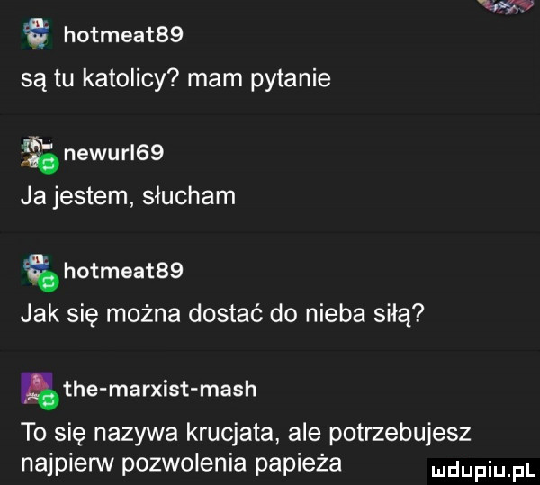 hotmeat   są tu katolicy mam pytanie newurl   ja jestem słucham hotmeat   jak się można dostać do nieba siłą tee marxist mach to się nazywa krucjata ale potrzebujesz najpien v pozwolenia papieża udupiu pl