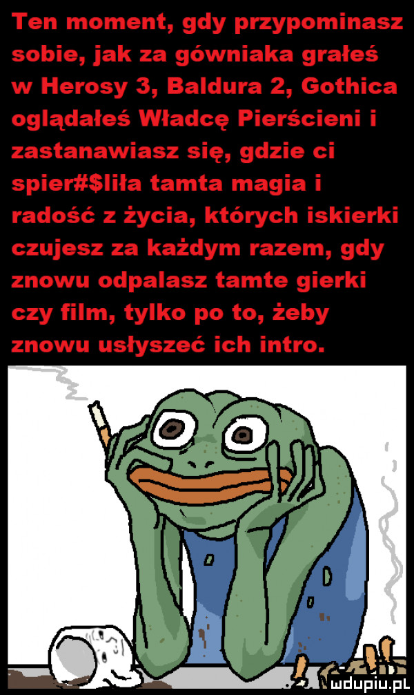 ten moment gdy przypominasz sobie jak za górniaka grałeś w hebesy   baldura   gothica oglądałeś władcę pierścieni i zastanawiasz się gdzie ci skier lała tamta magia i radość z życia których iskierki czujesz za każdym razem gdy znowu odpalasz tamte gierki czy film tylko po to żeby znowu usłyszeć ich intro. mru