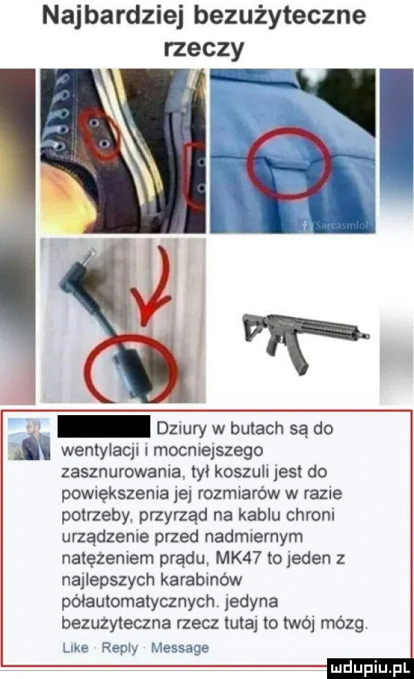 najbardziej bezużyteczne dziury w butach są do i wentylacji i mocniejszego zasznurowania tył koszuli jest do powiększenia jej rozmiarów w razie potrzeby. przyrząd na kablu chroni urządzenie przed nadmiernym natężeniem prądu mk   to jeden z najlepszych karabinów półautomatycznych. jedyna bezużyteczna rzecz tutaj to twój mózg le  repry message