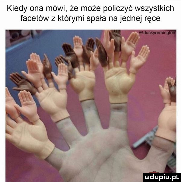 kiedy ona mówi że może policzyć wszystkich facetów z którymi spała na jednej ręce