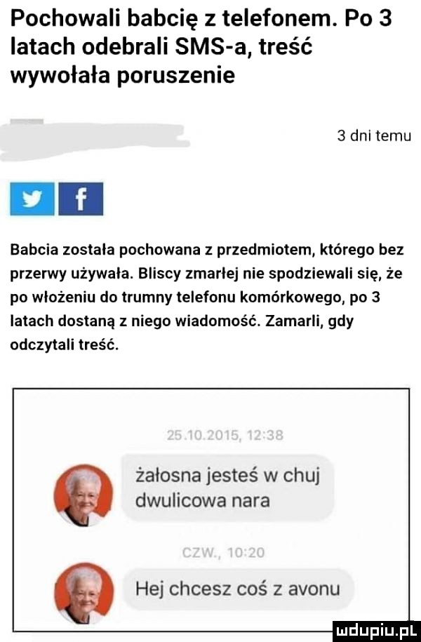 pochowali babcię z telefonem. po   latach odebrali sms a treść wywołała poruszenie   dal temu babcia zostala pochowana z przedmiotem którego bez przerwy używała. bliscy zmarlej nie spodziewali się że po wlozeniu do trumny telefonu komórkowego po   latach dostaną z niego wiadomość zamarli gdy odczytali treść. zalosna jesteś w chuj dwulicowa nara   hej chcesz coś z avonu