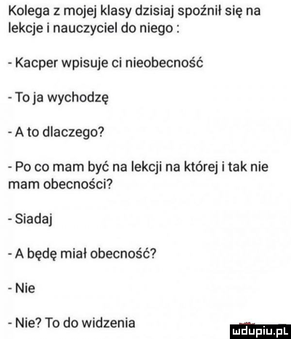 kolega z mojej klasy dzisiaj spóźnił się na lekcje i nauczyciel do niego kacper wpisuje ci nieobecność toja wychodzę a to dlaczego po co mam być na lekcji na której imak nie mam obecności siada a będę miał obecność nie nie to do widzenia