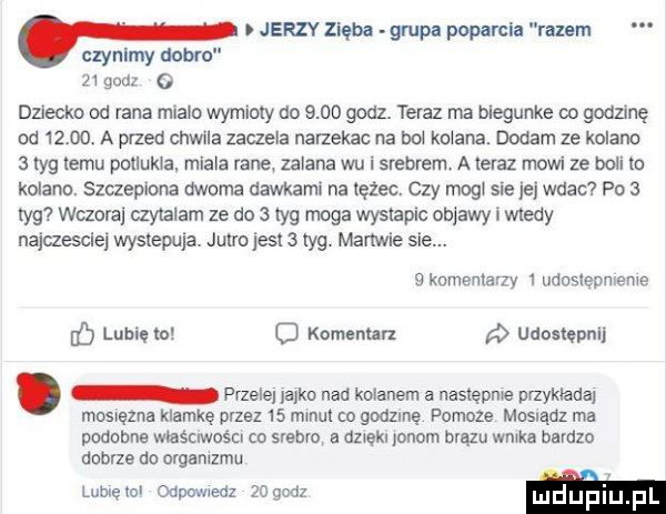 jerzy zięba grupa poparcia razem. czynimy dobr    godz   dﬂecko od rana miara wymioty do      godz. teraz ma blegunke co godzinę ad       a przed chwila zaqela nar ekac na do karana. dodam ze kolano   tag temu polluksa. mlala vale zalana wu i srebrem a teraz mowi ze boli to kolano. szczepiona dwoma dawkami na tężec. czy mag sie jej wdac po   tag wczoraj czytalam ze do   idg moga wystapic oblawy i wtedy najczaclej wystepuja. jutrojesl   idg. malwie sle.   komentarzy   udostepnienvs ó lubię to c komennn d udostępni przelej jajko nad kolanem a nastepme przykłada mosręzna klamkę przez    maul o gndzlnę pomoze mosrądl ma pndahne właścrwoścv co srebro. a azrękr jonem brązu warka bardzo dobrze do orgamzmu lublętol odpowledl    w mdﬁfmu pl