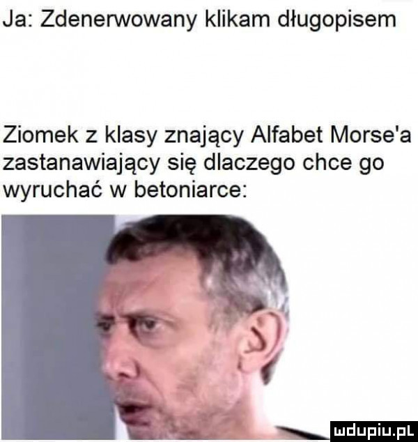 ja zdenerwowany klikam długopisem ziomek z klasy znający alfabet morse a zastanawiający się dlaczego chce go wyruchać w betoniarce
