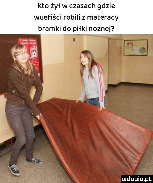 kto żył w czasach gdzie wuefiści robili z materacy bramki do piłki nożnej
