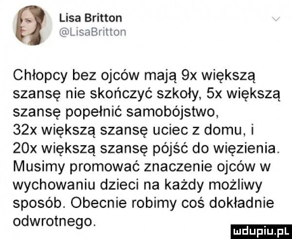 s lisa britten stan xeon chłopcy bez ojców mają  x większą szansę nie skończyć szkoły  x większą szansę popełnić samobójstwo   x większą szansę uciec z domu i   x większą szansę pójść do więzienia. musimy promować znaczenie ojców w wychowaniu dzieci na każdy możliwy sposób. obecnie robimy coś dokładnie wr n. od ego