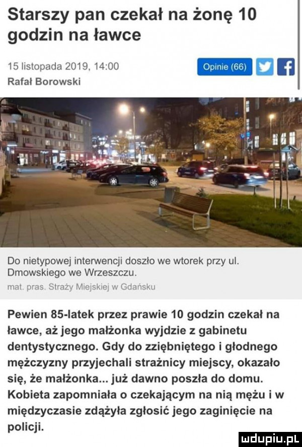 starszy pan czekał na żonę    godzin na ławce    hsłopada           rafał borowski do nietypowe interwencji doszło we wtorek przy ul. dmowskiego we wrzeszczu mam u. pewien    iałek przez prawie    godzin czekał na ławce aż jego małżonka wyjdzie z gabinetu dentystycznego. gdy do zziębniętego i głodnego mężczyzny przyjechali strażnicy miejscy okazało się że małżonka. już dawno poszła do domu. kobieta zapomniała o czekającym na nią mężu iw międzyczasie zdążyła zgłosić jego zaginięcie na policji