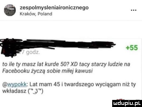 a zespolmysleniaironicznego kraków poland f    to ile ty masz lat kurde     xd tacy starzy ludzie na facebooku życzą sobie miłe kawusi wypokk lat mam   i wardszego wyelągam niz  y wkładasz j
