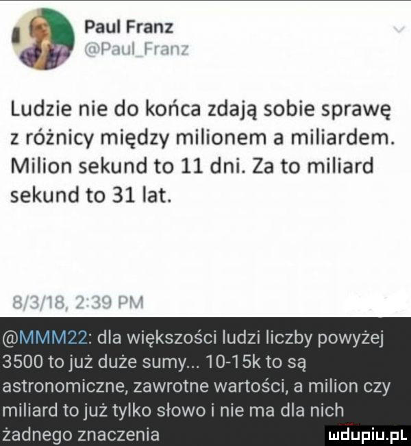 paul franz ludzie nie do końca zdają sobie sprawę z różnicy między milionem a miliardem. milion sekund to    dni. za to miliard sekund to   ikt. i li dla większości ludzi liczby powyżej      to już duże sumy      sk to są astronomiczne zawrotne wartości a milion czy miliard to już tylko słowo i nie ma dla nich żadnego znaczenia