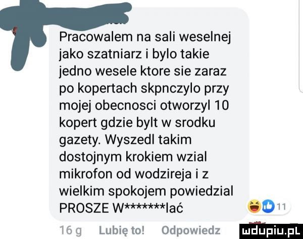 pracowalem na sali weselnej inko szatniarz i bylo takie jedno wesele ktore sie zaraz po kopertach skpnczylo przy mojej obecnosci otworzyl    kopert gdzie bylt w srodku gazety. wyszedl takim dostojnym krokiem wzial mikrofon od wodzireja i z wielkim spokojem powiedzial prosze w imć od i lubię to odpowiedz