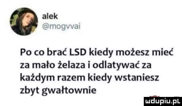 alek mogvval po co brać lsd kiedy możesz mieć za mało żelaza i odlatywać za każdym razem kiedy wstaniesz zbyt gwałtownie