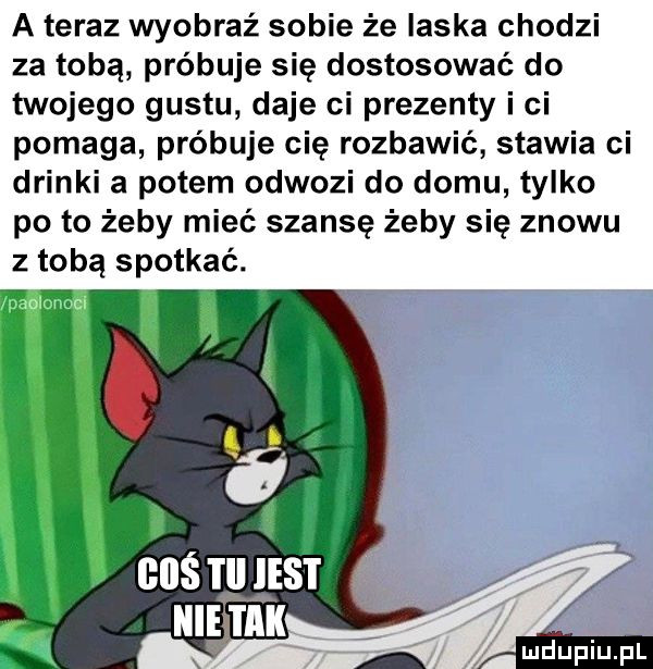 a teraz wyobraź sobie że laska chodzi za tobą próbuje się dostosować do twojego gustu daje ci prezenty i ci pomaga próbuje cię rozbawić stawia ci drinki a potem odwozi do domu tylko po to żeby mieć szansę żeby się znowu z tobą spotkać. nas tym mucu