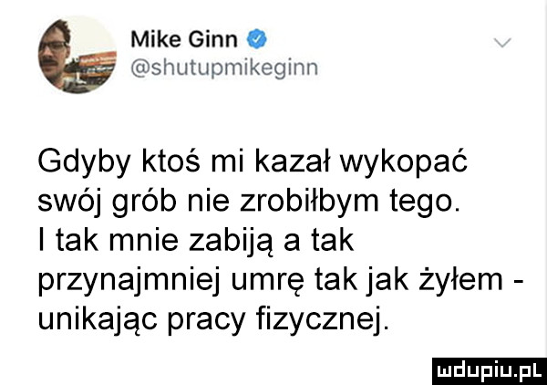 mike ginn o shutupmlkegiim gdyby ktoś mi kazał wykopać swój grób nie zrobiłbym tego. i tak mnie zabiją atak przynajmniej umrę takjak żyłem unikając pracy fizycznej. ludu iu. l