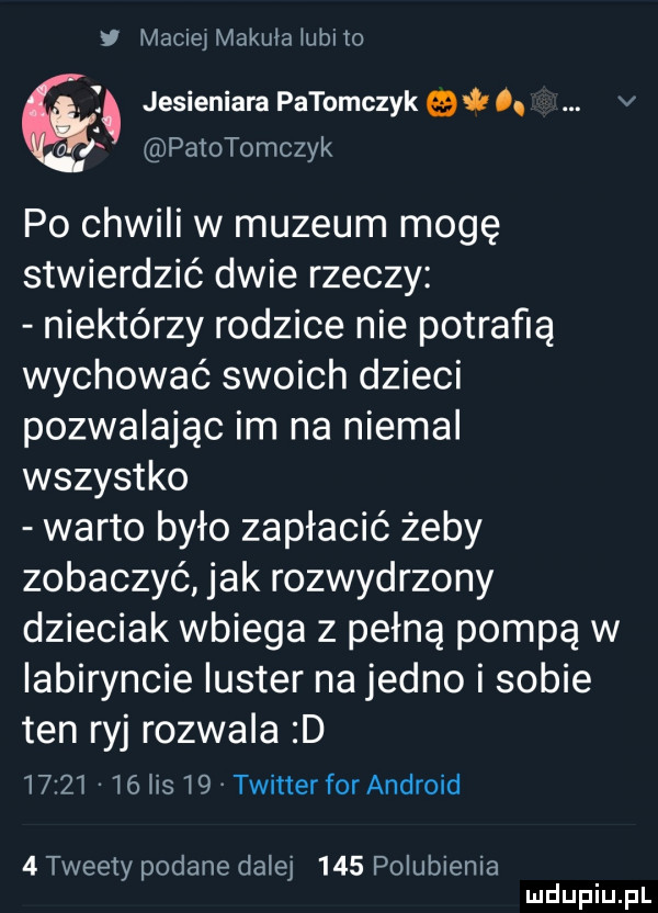 v magiel makula lubiło. jesieniara patomczyk    . v patotomczyk po chwili w muzeum mogę stwierdzić dwie rzeczy niektórzy rodzice nie potrafią wychować swoich dzieci pozwalając im na niemal wszystko warto było zapłacić żeby zobaczyć jak rozwydrzony dzieciak wbiega z pełną pompą w labiryncie luster na jedno i sobie ten ryj rozwala d          lis    twitter for android   tweety podane dalej     polubienia