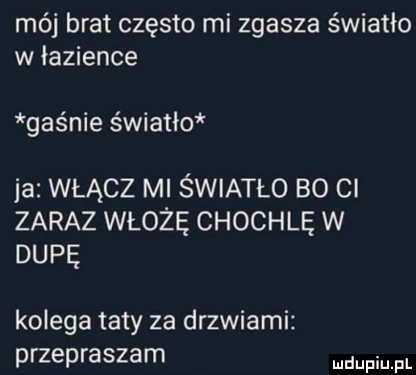 mój brat często mi zgasza światło w łazience gaśnie światło ja włącz ml światło bo ci zaraz włożę chochlę w dupę kolega taty za drzwiami przepraszam pmfl