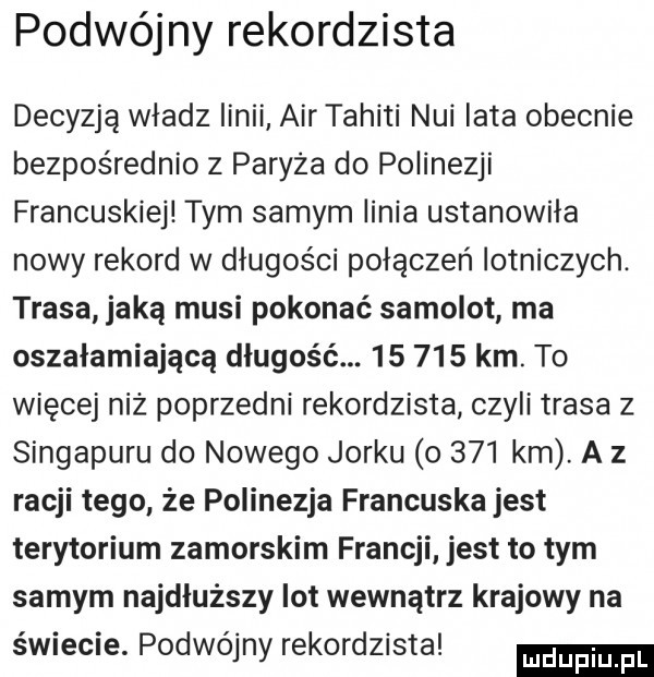 podwójny rekordzista decyzją władz linii air tahiti nai lata obecnie bezpośrednio z paryża do polinezji francuskiej tym samym linia ustanowiła nowy rekord w długości połączeń lotniczych. trasa jaką musi pokonać samolot ma oszałamiającą długość.        km. to więcej niż poprzedni rekordzista czyli trasa z singapuru do nowego jorku o     km a z racji tego że polinezja francuska jest terytorium zamorskim francji jest to tym samym najdłuższy lot wewnątrz krajowy na swiecie. podwojny rekordzista