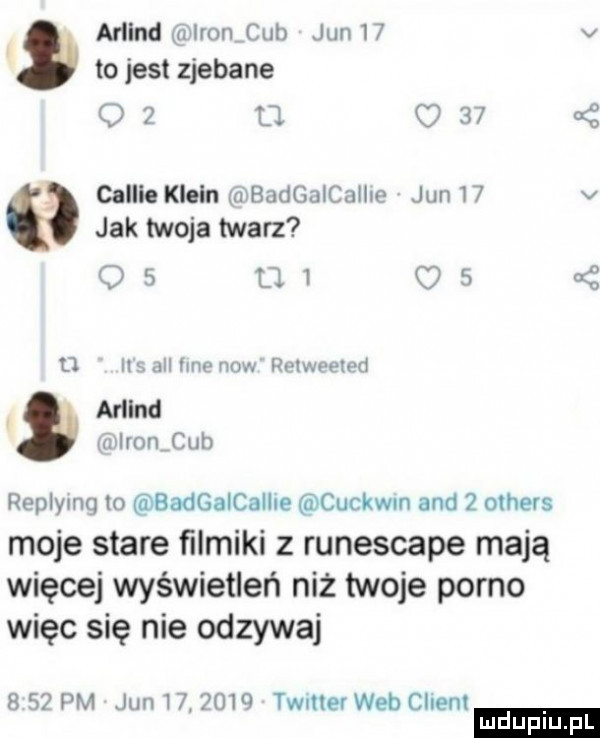 mend miromcub jun    v to jest zjebane    u.     s collie klein mbadgaicalhe jun    v jak twoja twarz os        yj ils all imo now vaweeled mend vlronﬁub replyang io badgalcallne cuckwm and   others moje stare filmiki z runescape mają więcej wyświetleń niż twoje porno więc się nie odzywaj     pm jun         twmev web ciem