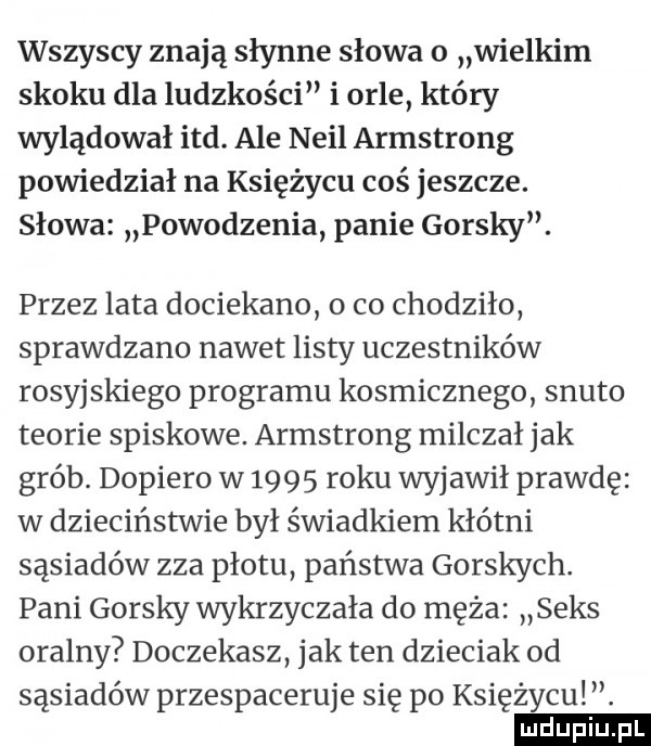 wszyscy znają słynne słowa o wielkim skoku dla ludzkości i orle który wylądował ind. ale neil armstrong powiedział na księżycu coś jeszcze. słowa powodzenia panie gorszy. przez lata dociekano o co chodzilo sprawdzano nawet listy uczestników rosyjskiego programu kosmicznego snuto teorie spiskowe. armstrong milczał jak grób. dopiero w      roku wyjawił prawdę w dzieciństwie był świadkiem kłótni sąsiadów zza płotu państwa gorszych. pani gorszy wykrzyczała do męża seks oralny doczekasz jak ten dzieciak od sąsiadów przespaceruje się po księżycu