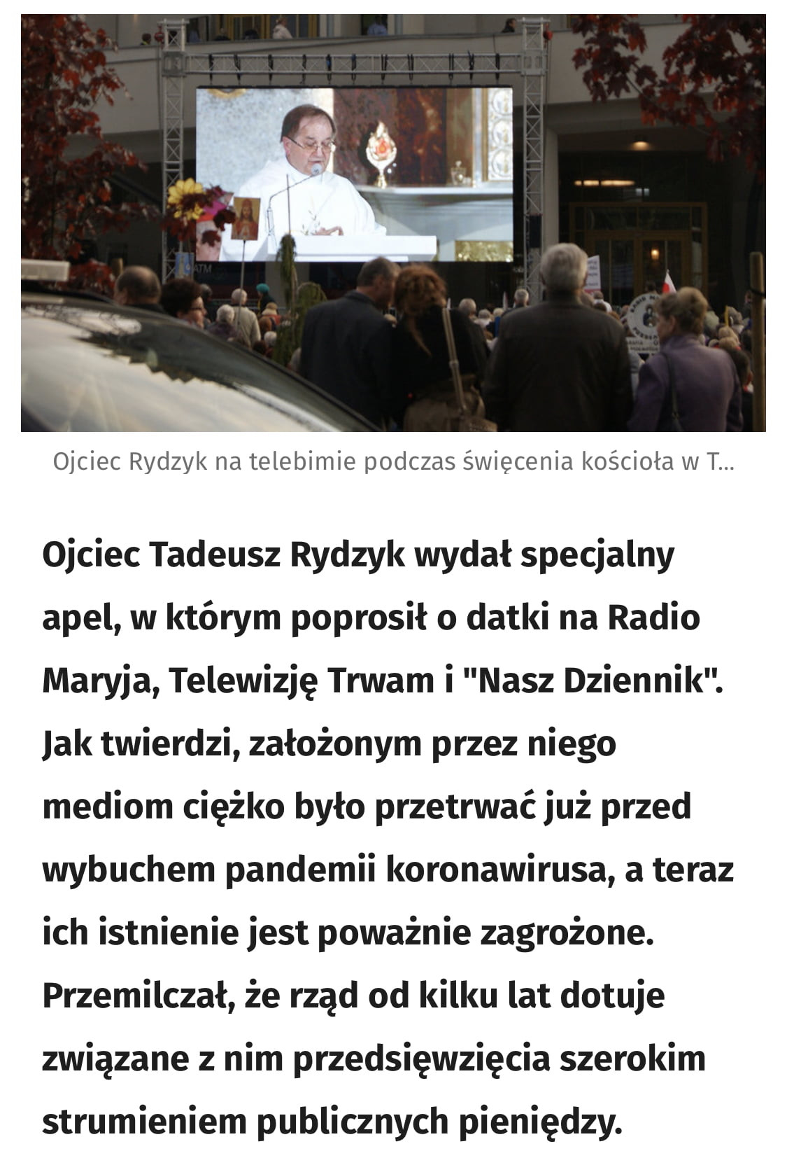 ojciec rydzyk na telebimie podczas święcenia kościoła w t. ojciec tadeusz rydzyk wydał specjalny apel wktórym poprosiło datki na radio maryja telewizję trwam i nasz dziennik. jak twierdzi założonym przez niego mediom ciężko było przetrwać już przed wybuchem pandemii koronawirusa a teraz ich istnienie jest poważnie zagrożone. przemilczał że rząd od kilku lat dotuje związane z nim przedsięwzięcia szerokim strumieniem publicznych pieniędzy