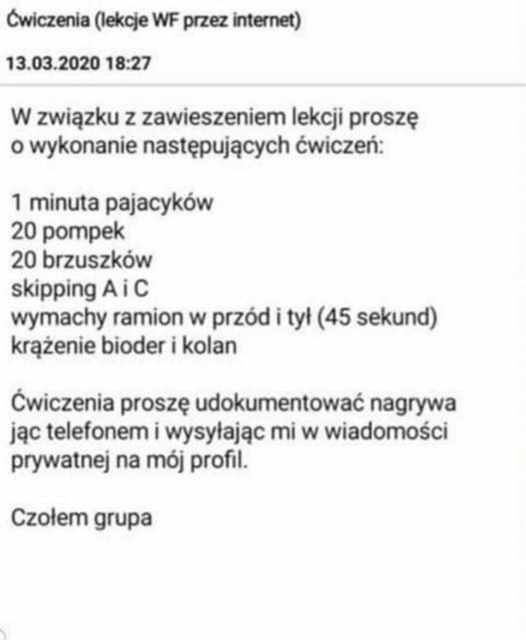 wwmwm                 w związku z zawieszeniem lekcji proszę o wykonanie następujących ćwiczeń   minuta pajacyków    pompek    brzuszków skipping a i c wymachy ramion w przód i tyl    sekund krążenie bioder i kolan ćwiczenia proszę udokumentować nagrywa jvc telefonem i wysyłając mi w wiadomości prywatnej na mój profil. czolem grupa