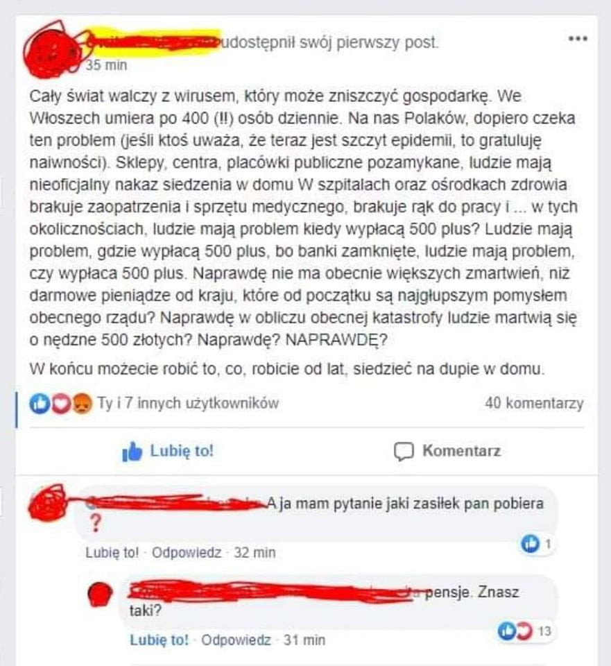 dostępnii swój pierwszy post   min caly świat walczy z wirusem. który może zniszczyć gospodarkę. we wloszech umiera po     ll osób dziennie. na nas polaków dopiero czeka ten problem jeśli ktoś uważa. że teraz jest szczyt epidemii. to gratuluję naiwności. sklepy. centra. placówki publiczne pozamykane ludzie mają nieoficjalny nakaz siedzenia w domu w szpitalach oraz ośrodkach zdrowia brakuje zaopatrzenia sprzętu medycznego. brakuje rąk do pracy i w tych okolicznościach. ludzie mają problem kiedy wypłacą     plus ludzie mają problem. gdzie wypłacą     plus. bo banki zamknięte. ludzie mają problem rzy wypłaca     plus. naprawdę nie ma obecnie większych zmartwień. niż darmowe pieniądze od kraju. które od początku są najglupszym pomyslem obecnego rządu naprawdę w obliczu obecnej katastrofy ludzie martwią się o nędzne     zlotych naprawdę naprawdę w końcu możecie robić to. co. robicie od lat. sredzteć na dupie w domu. i oo. ty i   innych użytkowników    komentarzy lubię to c komentarz aja mam pytanie jaki zasilek pan pobiera lubie toi odpowiedz    min o zn. taki am lubina oapbwredz    mm o