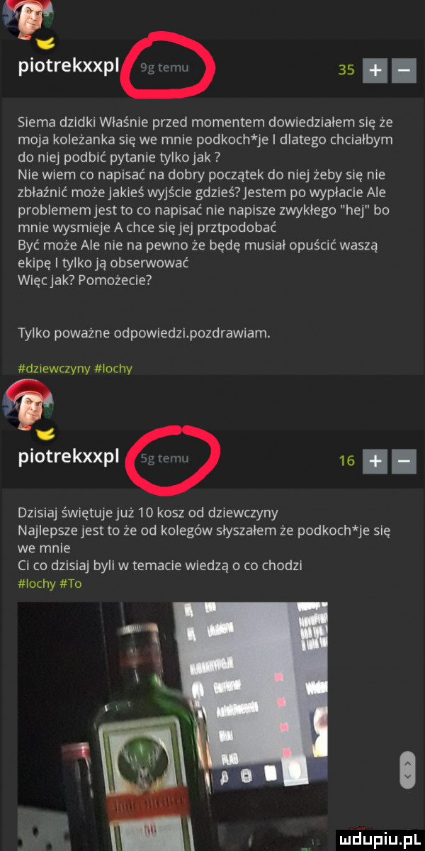 piotrekxxpi    i i siema dzidki właśnie przed momentem dowiedziałem się że moja koleżanka sie we mnie podkoch je i dlatego chcialbym do nie podbić pytanie tylkojak   nie wiem co napisać na dobry początek do niej żeby się nie zblaźnic mozejakieś wyjście gdzieś entem po wypłacie ale problememjest to co napisać nie napisze zwyklego hej bo mnie wysmieje a chce się jej przypodobać być może ale nie na pewno że bede musial opuścić waszą ekipę i tylko ją obsemować wiecjak pomożecie tylko poważne odpowiedzipozdrawiam. dziewczyny m ochy piotrekxxpi   . dzisiaj świetujejuż    kosz od dziewczyny najlepsze jest to źe od kolegów slyszalem że podkoch je sie we mnie ci co dzisiaj byli w temacie wiedzą o co chodzi irchy to m islmupiupl