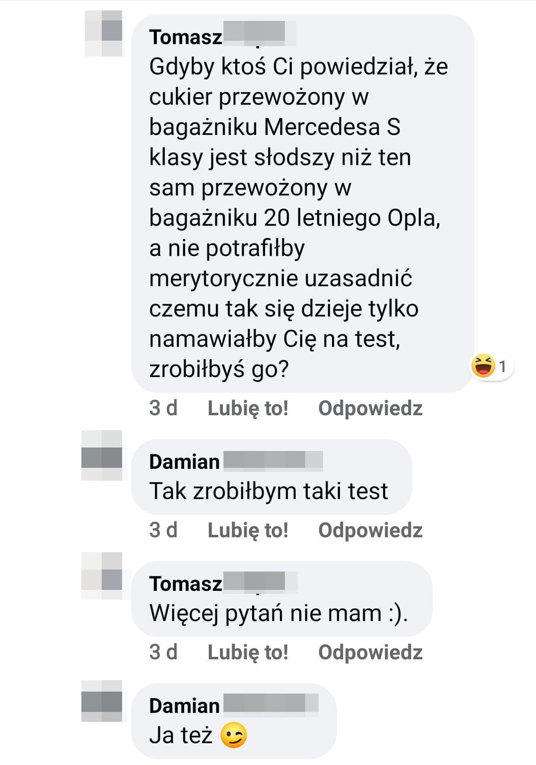 tomasz gdyby ktoś ci powiedział że cukier przewożony w bagażniku mercedesa   klasy jest słodszy niż ten sam przewożony w bagażniku    letniego opla a nie potrafiłby merytorycznie uzasadnić czemu tak się dzieje tylko namawiałby cię na test zrobiłbyś go    d lunięto odpowiedz damian tak zrobiłbym taki test  d lunięto odpowiedz tomasz więcej pytań nie mam.  d lunięto odpowiedz