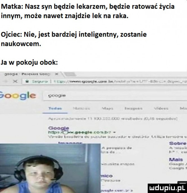 matka nasz syn będzie lekarzem będzie ratować życia innym może nawet znajdzie lek na raka. ojciec nie jest bardziej inteligentny zostanie naukowcem. ja w pokoju obok a w. abakankami. abakankami wu. abakankami boogie. abakankami i