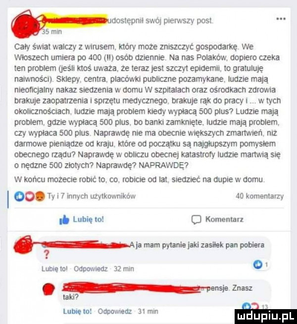 uosiępnii swoi plerwszv post   mln cały s wba walczy z wirusem. który moze zniszczyć gospodarkę we wioszecn umiera po     ll osób dziennie na nas polakow dopiero czeka len problem oesu ikos uwaza ze ieiaz ell szczyt epidemii io graiuluię naiwnościi sklepy cenna. placów publiczne pozamykane. ludzie mają nleoiiqalny nakaz siedzenia w domu w szpitalach oraz ośrodkach zdrowia brakuje zaopanzenla sprzętu medycznego maksie idk do płacy i w tych okolicznościach. ludzie maja praniem kiedy wypłacą     plus ludzie njają problem gum wypłaca     plus bo banki zamknięte. ludzie mam problem czy wypłaca     plus naprawdę nie ma obecnie większych zmanwieii niz dansowe pieniądze od kraju. które od poczatku są najgłupszym pomyciem obecnego lządu l naprawdę w obliczu obecne kalasiroły ludzie martwą sie o nędzne     mlym naprawdę naprawdę w koncu mozecie robić to co. mbicxe od lat siedzieć na dupie w domu   . ty i   innych użytkowników ao knmemarzy. luhiqm o komenmrl na mam pył ulu luki mm pln pow lubie ml odpowiedz    mm o. naw lw mld luną m ounowneaz  x mm m