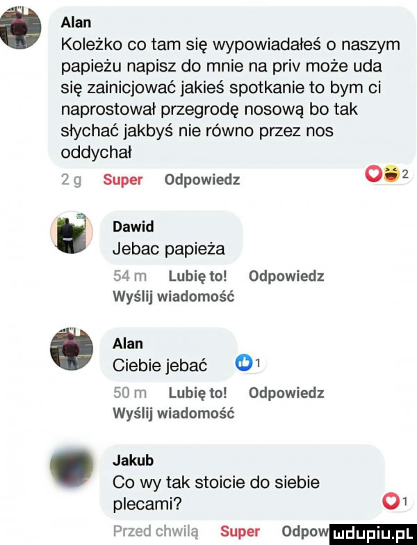 alan koleżko co tam się wypowiadałeś o naszym papieżu napisz do mnie na priv może uda się zainicjować jakieś spotkanie to bym ci naprostowai przegrodę nosową bo tak słychać jakbyś nie równo przez nos oddychai  e e ó super odpowiedz     dawid jebac papieża   m lunięto odpowiedz wyślij wiadomość alan ciebie jebać      m lunięto odpowiedz wyślij wiadomość jakub co wy tak stoicie do siebie plecami o  przed chwilą super odpow