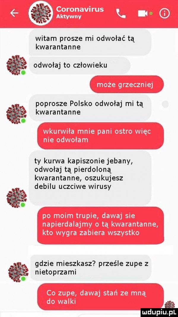 at i witam prosze mi odwołać tą kwarantanne i odwołaj to człowieku. x poprosze polsko odwołaj mi tą kwarantanne. ty kurwa kapiszonie jebany odwołaj tą pierdoloną kwarantanna oszukujesz debilu uczciwe wirusy. a gdzie mieszkasz prześle zupe z nietopnami
