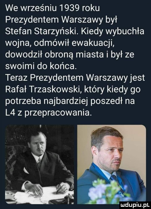 we wrześniu      roku prezydentem warszawy był stefan starzyński. kiedy wybuchła wojna odmówił ewakuacji dowodził obroną miasta i był ze swoimi do końca. teraz prezydentem warszawyjest rafał trzaskowski który kiedy go potrzeba najbardziej poszedł na l    przepracowania