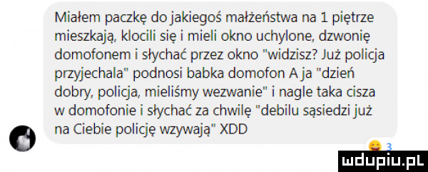 mialem packę dojakiegoś malzenstwa na   piętrze mieszkają klocili się i mieli okno uchylone dzwonię domofonem i słychać przez okno widzisz już policja przyjechala podnosi babka domofon aja dzień dobry policją mieliśmy wezwanie i nagle taka cisza w domofonie i słychać za chwilę debilu sąsiedzi już o na ciebie policję wzywają xdd