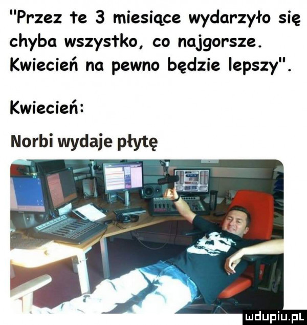 przez e   miesiące wydarzyło się chyba wszystko co najgorsze. kwiecień na pewno będzie lepszy. kwiecień norbi wydaje płytę