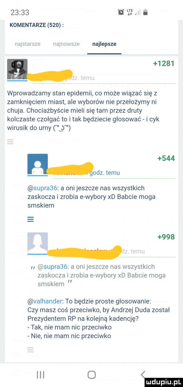 lee. abakankami komentarze     najstarsze najnowsze najlepsze ﬂ      wprowadzamy stan epidemii co może wiązać się z zamknięciem miast ale wyborów nie przełożymy ni chuja. chociażbyście mieli się tam przez druty kolczaste czołgać to i tak będziecie głosować i cyk wirusik do urny lj     oaz. temu supra   a oni jeszcze nas wszystkich zaskocza i zrobia e wybory xd babcie moga smakiem       n supra   a oni jeszcze nas wszystkich zaskocza i zrobia erwybory xd babcie moga smakiem valhander to będzie proste głosowanie czy masz coś przeciwko by andrzej duda został prezydentem rp na kolejną kadencję tak nie mam nic przeciwko nie nie mam nic przeciwko ibl   ma